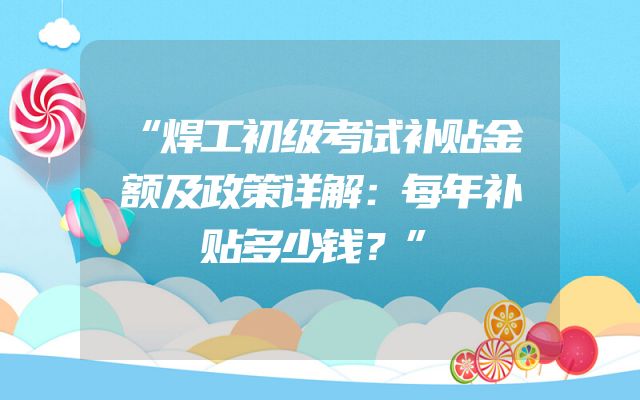 “焊工初级考试补贴金额及政策详解：每年补贴多少钱？”