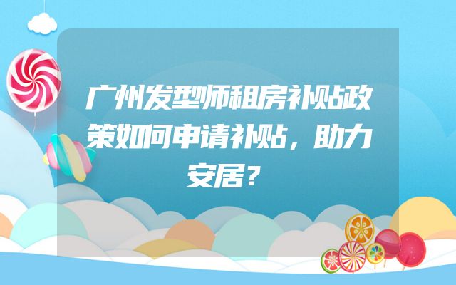 广州发型师租房补贴政策如何申请补贴，助力安居？
