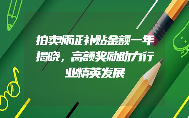 拍卖师证补贴金额一年揭晓，高额奖励助力行业精英发展