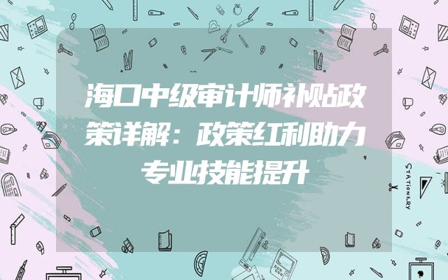 海口中级审计师补贴政策详解：政策红利助力专业技能提升