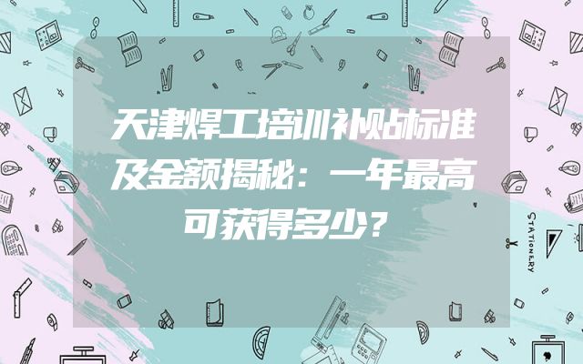天津焊工培训补贴标准及金额揭秘：一年最高可获得多少？