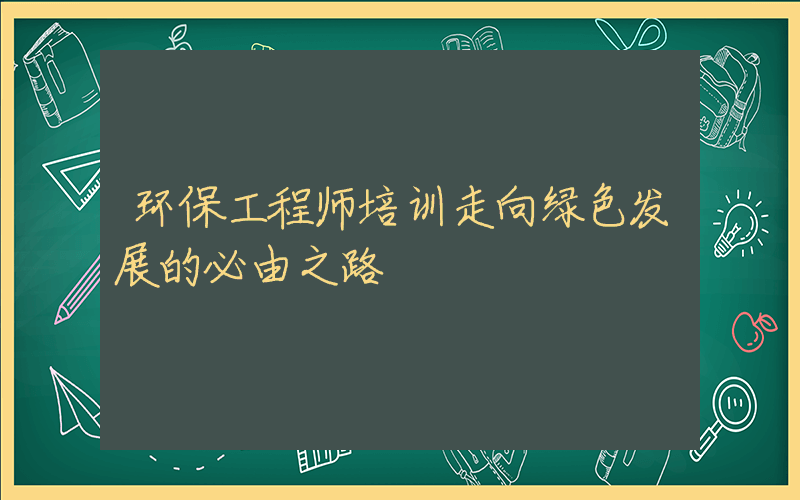 环保工程师培训走向绿色发展的必由之路