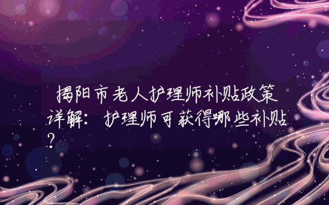 揭阳市老人护理师补贴政策详解：护理师可获得哪些补贴？