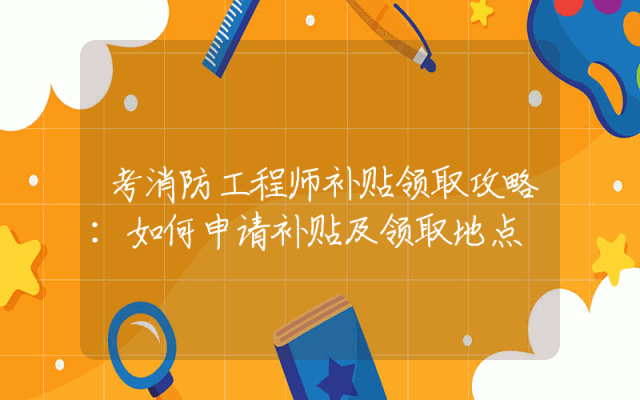 考消防工程师补贴领取攻略：如何申请补贴及领取地点