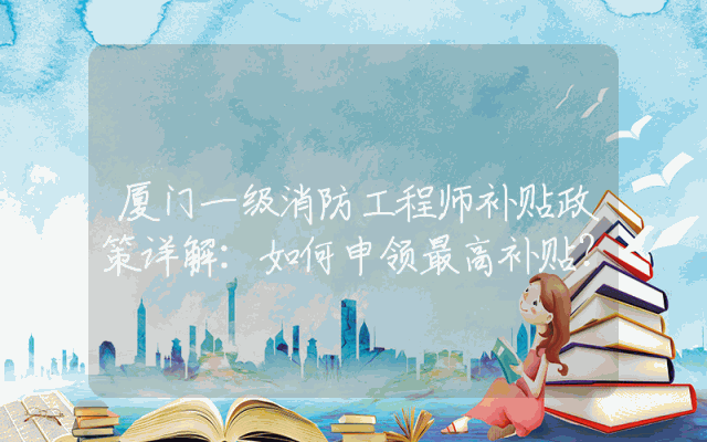 厦门一级消防工程师补贴政策详解：如何申领最高补贴？