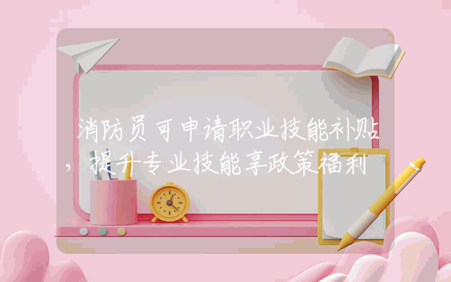 消防员可申请职业技能补贴，提升专业技能享政策福利