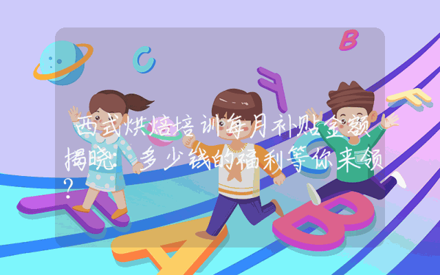 西式烘焙培训每月补贴金额揭晓：多少钱的福利等你来领？
