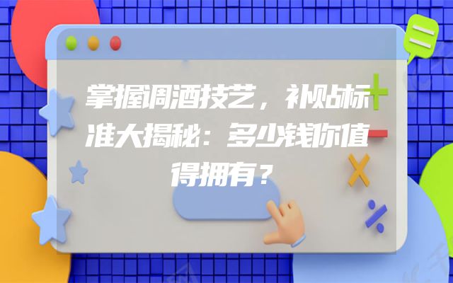 掌握调酒技艺，补贴标准大揭秘：多少钱你值得拥有？
