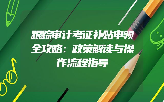 跟踪审计考证补贴申领全攻略：政策解读与操作流程指导