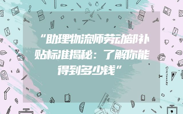 “助理物流师劳动部补贴标准揭秘：了解你能得到多少钱”