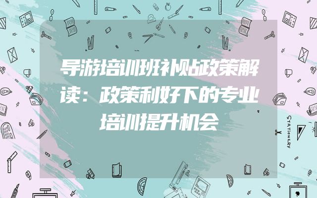 导游培训班补贴政策解读：政策利好下的专业培训提升机会