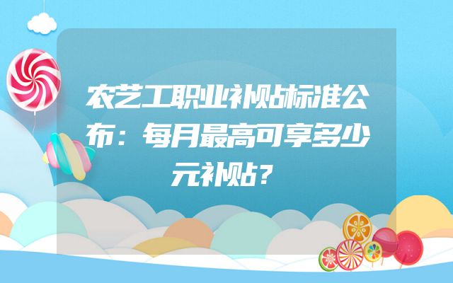 农艺工职业补贴标准公布：每月最高可享多少元补贴？