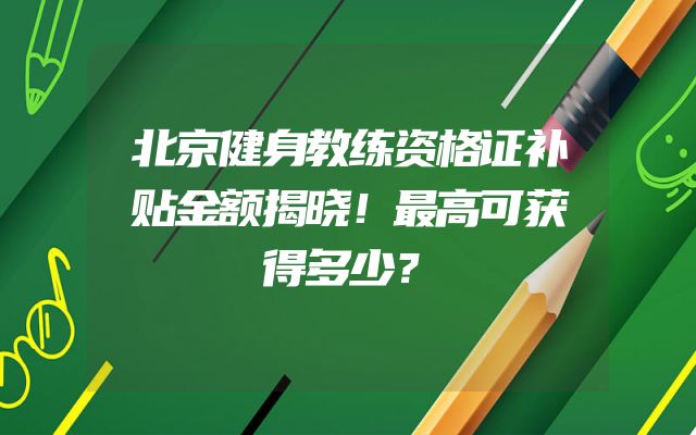 北京健身教练资格证补贴金额揭晓！最高可获得多少？