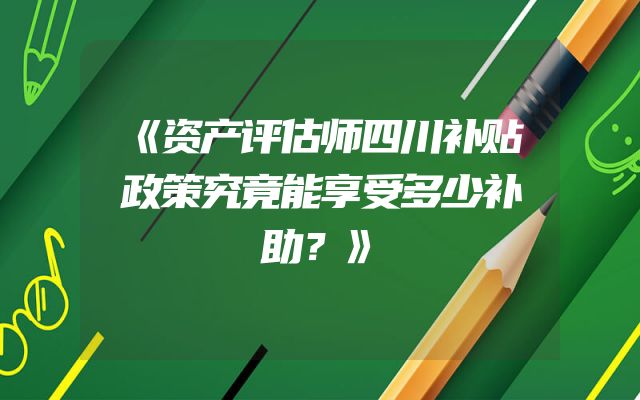《资产评估师四川补贴政策究竟能享受多少补助？》