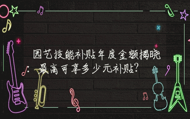 园艺技能补贴年度金额揭晓：最高可享多少元补贴？