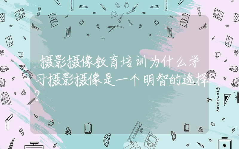 摄影摄像教育培训为什么学习摄影摄像是一个明智的选择？