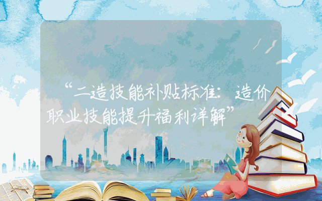 “二造技能补贴标准：造价职业技能提升福利详解”