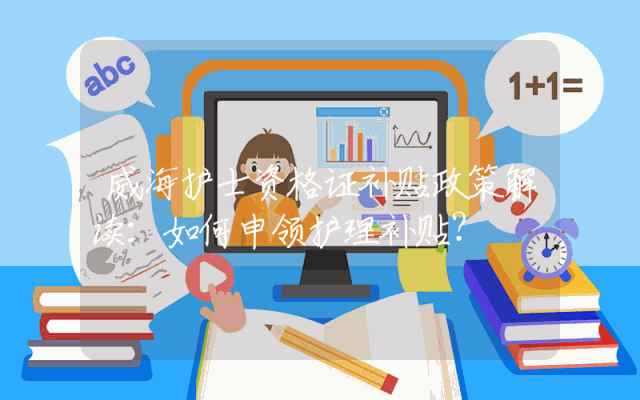 威海护士资格证补贴政策解读：如何申领护理补贴？