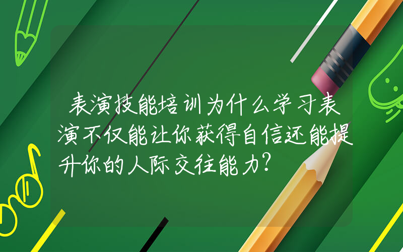 表演技能培训为什么学习表演不仅能让你获得自信还能提升你的人际交往能力？