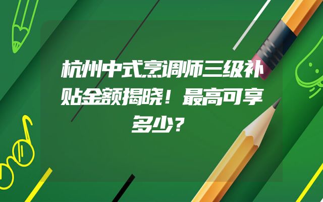 杭州中式烹调师三级补贴金额揭晓！最高可享多少？
