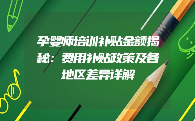 孕婴师培训补贴金额揭秘：费用补贴政策及各地区差异详解