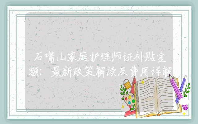 石嘴山家庭护理师证补贴金额：最新政策解读及费用详解