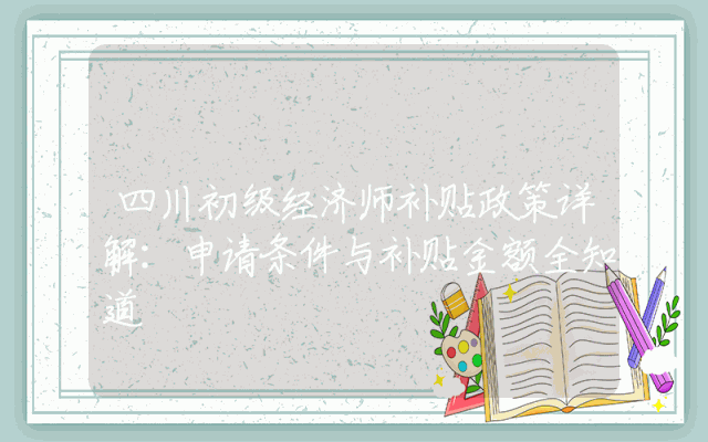 四川初级经济师补贴政策详解：申请条件与补贴金额全知道