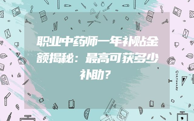 职业中药师一年补贴金额揭秘：最高可获多少补助？