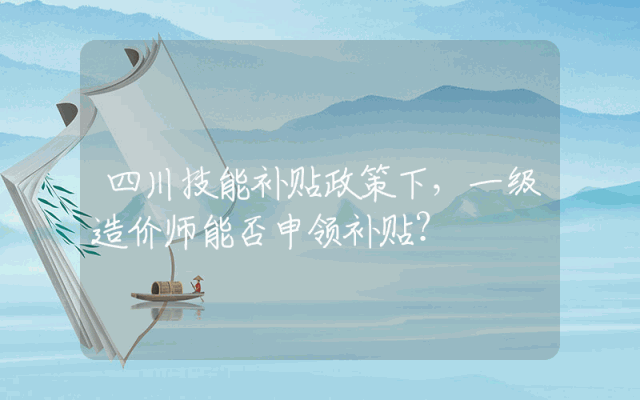 四川技能补贴政策下，一级造价师能否申领补贴？