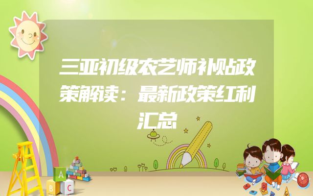 三亚初级农艺师补贴政策解读：最新政策红利汇总