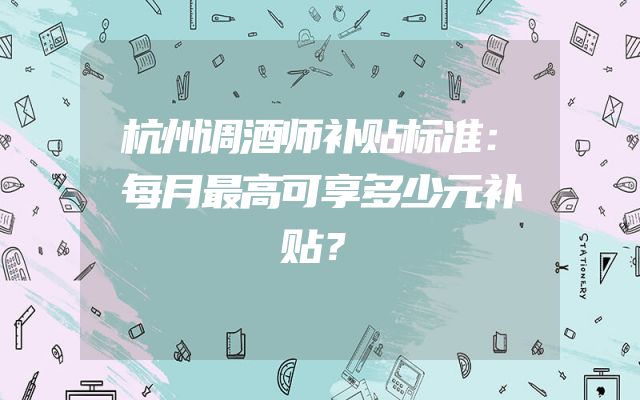 杭州调酒师补贴标准：每月最高可享多少元补贴？