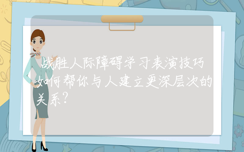 战胜人际障碍学习表演技巧如何帮你与人建立更深层次的关系？