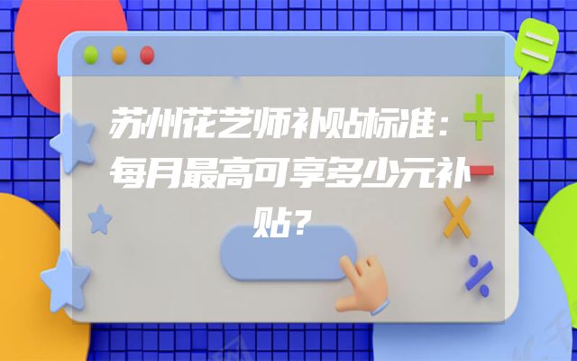 苏州花艺师补贴标准：每月最高可享多少元补贴？