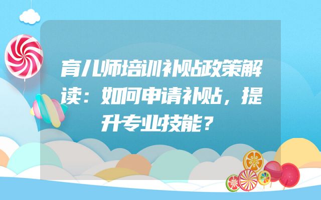 育儿师培训补贴政策解读：如何申请补贴，提升专业技能？