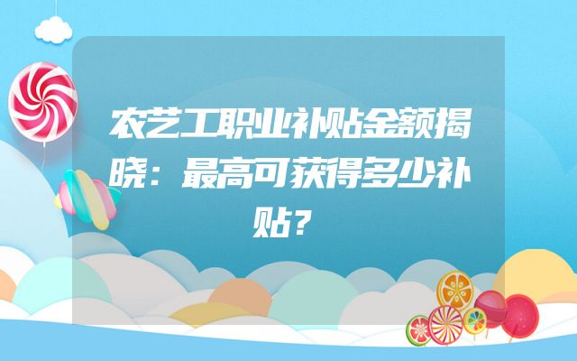 农艺工职业补贴金额揭晓：最高可获得多少补贴？