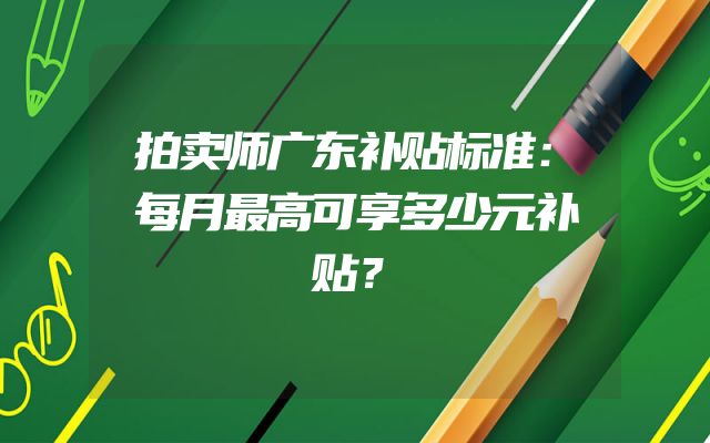 拍卖师广东补贴标准：每月最高可享多少元补贴？