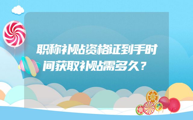 职称补贴资格证到手时间获取补贴需多久？