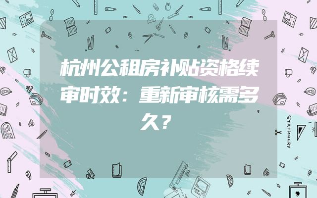 杭州公租房补贴资格续审时效：重新审核需多久？