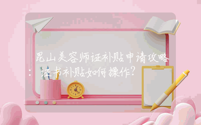 昆山美容师证补贴申请攻略：证书补贴如何操作？
