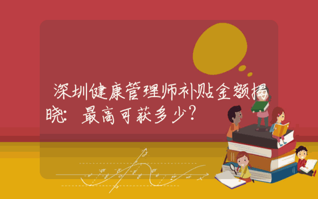 深圳健康管理师补贴金额揭晓：最高可获多少？