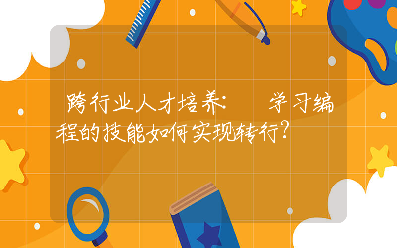 跨行业人才培养: 学习编程的技能如何实现转行？