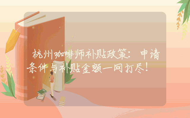 杭州咖啡师补贴政策详解：申请条件与补贴金额一网打尽！