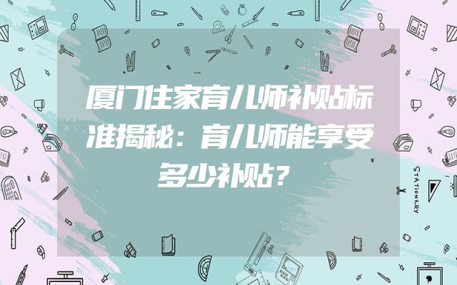厦门住家育儿师补贴标准揭秘：育儿师能享受多少补贴？