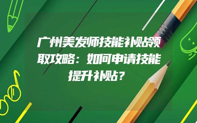 广州美发师技能补贴领取攻略：如何申请技能提升补贴？