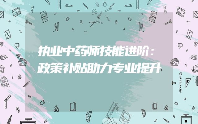 执业中药师技能进阶：政策补贴助力专业提升