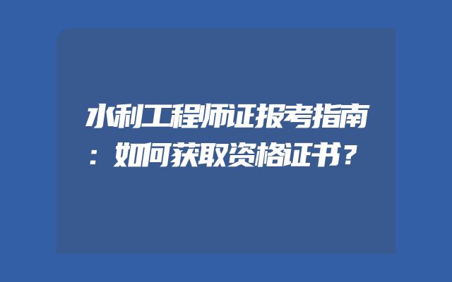 水利工程师证报考指南：如何获取资格证书？