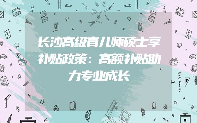 长沙高级育儿师硕士享补贴政策：高额补贴助力专业成长