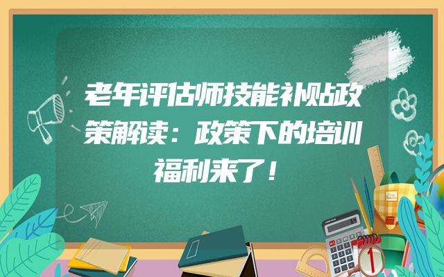 老年评估师技能补贴政策解读：政策下的培训福利来了！