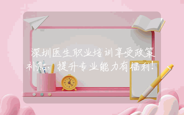 深圳医生职业培训享受政策补贴，提升专业能力有福利！