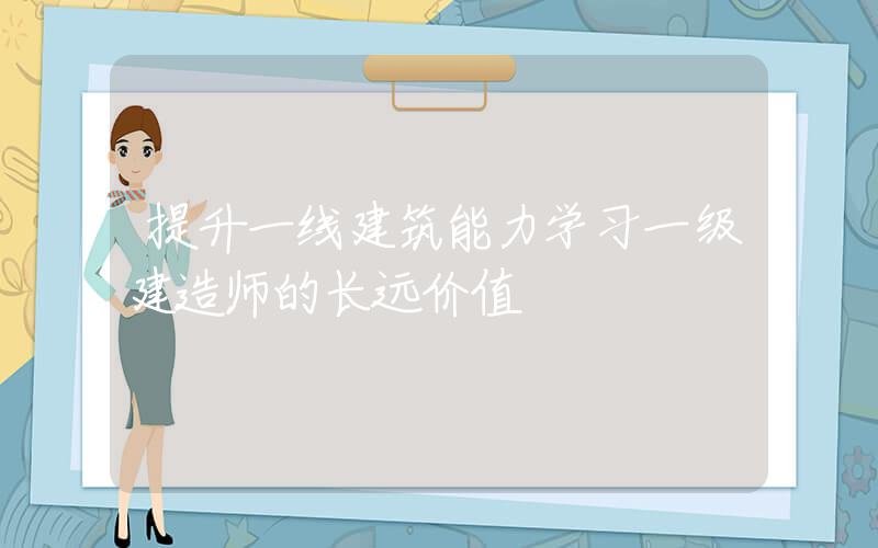 提升一线建筑能力学习一级建造师的长远价值